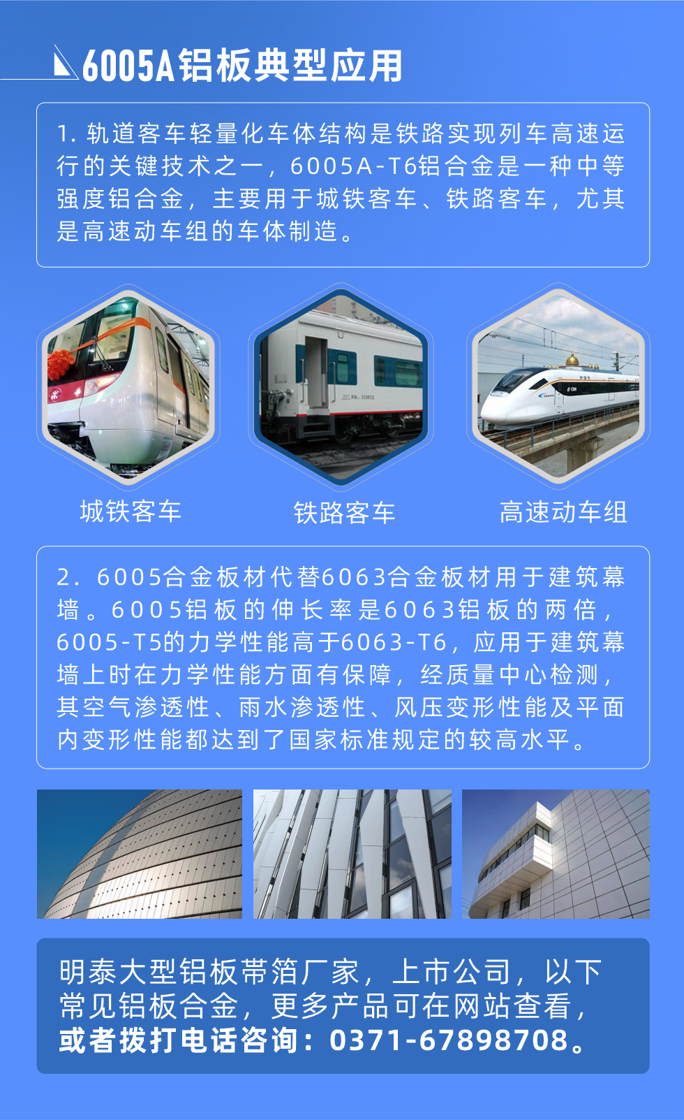 6005A鋁板典型應(yīng)用
　　1. 軌道客車輕量化車體結(jié)構(gòu)是鐵路實現(xiàn)列車高速運行的關(guān)鍵技術(shù)之一，6005A-T6鋁合金是一種中等強度鋁合金，主要用于城鐵客車、鐵路客車，尤其是高速動車組的車體制造。
　　2. 6005合金板材代替6063合金板材用于建筑幕墻。6005鋁板的伸長率是6063鋁板的兩倍，6005-T5的力學(xué)性能高于6063-T6，應(yīng)用于建筑幕墻上時在力學(xué)性能方面有保障，經(jīng)質(zhì)量中心檢測，其空氣滲透性、雨水滲透性、風(fēng)壓變形性能及平面內(nèi)變形性能都達到了國家標(biāo)準(zhǔn)規(guī)定的較高水平。