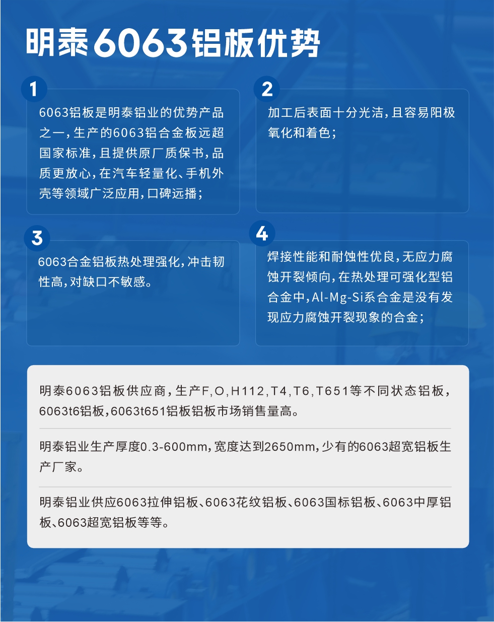 明泰6063鋁板優(yōu)勢
　　1、6063鋁板是明泰鋁業(yè)的優(yōu)勢產(chǎn)品之一，生產(chǎn)的6063鋁合金板遠(yuǎn)超國家標(biāo)準(zhǔn)，且提供原廠質(zhì)保書，品質(zhì)更放心，在汽車輕量化、手機外殼等領(lǐng)域廣泛應(yīng)用，口碑遠(yuǎn)播；

　　2、加工后表面十分光潔，且容易陽極氧化和著色；

　　3、焊接性能和耐蝕性優(yōu)良，無應(yīng)力腐蝕開裂傾向，在熱處理可強化型鋁合金中，Al-Mg-Si系合金是沒有發(fā)現(xiàn)應(yīng)力腐蝕開裂現(xiàn)象的合金；

　　4、6063合金鋁板熱處理強化，沖擊韌性高，對缺口不敏感。

　　明泰6063鋁板供應(yīng)商，生產(chǎn)F,O,H112,T4,T6,T651等不同狀態(tài)鋁板，6063t6鋁板，6063t651鋁板鋁板市場銷售量高。

　　明泰鋁業(yè)生產(chǎn)厚度0.3-600mm，寬度達(dá)到2650mm，少有的6063超寬鋁板生產(chǎn)廠家。

　　明泰鋁業(yè)供應(yīng)6063拉伸鋁板、6063花紋鋁板、6063國標(biāo)鋁板、6063中厚鋁板、6063超寬鋁板等等。

　　6063鋁板價格

　　不同鋁板廠家的原材料、加工工藝、人工成本不同，價格不同。不同用戶所需要的規(guī)格長寬厚不同，即使是同一6063鋁板廠家，報價也不同。

　　6063鋁板價格=發(fā)貨當(dāng)天長江鋁錠價+加工費(提供6063鋁板長寬厚以及用量。

　　6063鋁板生產(chǎn)廠家——明泰鋁業(yè)
