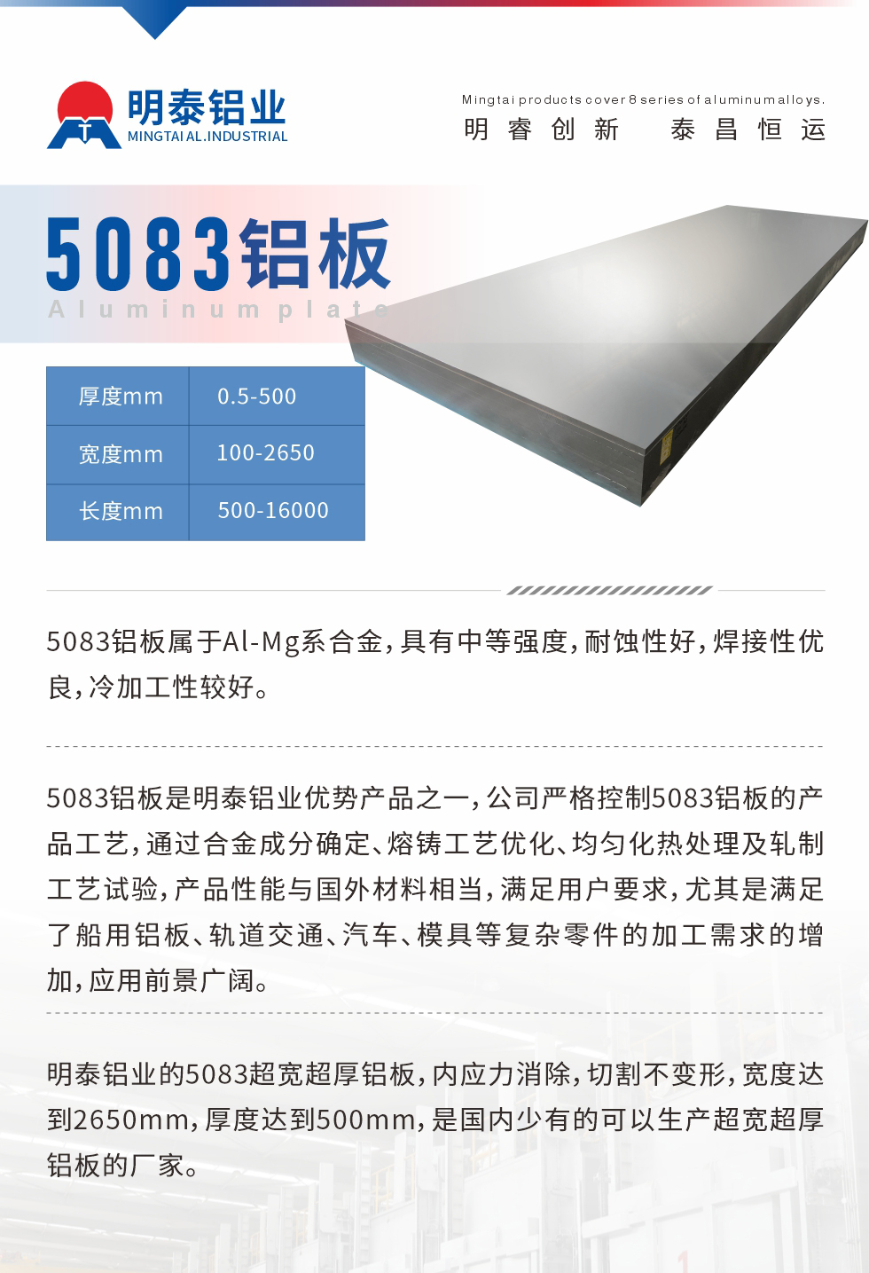5083鋁板屬于Al-Mg系合金，具有中等強度，耐蝕性好，焊接性優(yōu)良，冷加工性較好。
　　5083鋁板是明泰鋁業(yè)優(yōu)勢產(chǎn)品之一，公司嚴格控制5083鋁板的產(chǎn)品工藝，通過合金成分確定、熔鑄工藝優(yōu)化、均勻化熱處理及軋制工藝試驗，產(chǎn)品性能與國外材料相當，滿足用戶要求，尤其是滿足了船用鋁板、軌道交通、汽車、模具等復雜零件的加工需求的增加，應用前景廣闊。
　　明泰鋁業(yè)的5083超寬超厚鋁板，內應力消除，切割不變形，寬度達到2650mm，厚度達到500mm，是國內少有的可以生產(chǎn)超寬超厚鋁板的廠家。