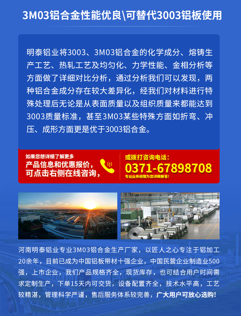 3M03鋁合金性能優(yōu)良|可替代3003鋁板使用
明泰鋁業(yè)將3003、3M03鋁合金的化學(xué)成分、熔鑄生產(chǎn)工藝、熱軋工藝及均勻化、力學(xué)性能、金相分析等方面做了詳細(xì)對(duì)比分析，通過(guò)分析我們可以發(fā)現(xiàn)，兩種鋁合金成分存在較大差異化，經(jīng)我們對(duì)材料進(jìn)行特殊處理后無(wú)論是從表面質(zhì)量以及組織質(zhì)量來(lái)都能達(dá)到3003質(zhì)量標(biāo)準(zhǔn)，甚至3M03某些特殊方面如折彎、沖壓、成形方面更是優(yōu)于3003鋁合金。河南明泰鋁業(yè)專(zhuān)業(yè)3M03鋁合金生產(chǎn)廠家，以匠人之心專(zhuān)注于鋁加工20余年，目前已成為中國(guó)鋁板帶材一強(qiáng)企業(yè)，中國(guó)民營(yíng)企業(yè)制造業(yè)500強(qiáng)，上市企業(yè)，我們產(chǎn)品規(guī)格齊全，現(xiàn)貨庫(kù)存，也可結(jié)合用戶(hù)時(shí)間需求定制生產(chǎn)，下單15天內(nèi)可交貨，設(shè)備配置齊全，技術(shù)水平高，工藝較精湛，管理科學(xué)嚴(yán)謹(jǐn)，售后服務(wù)體系較完善，廣大用戶(hù)可放心選購(gòu)!